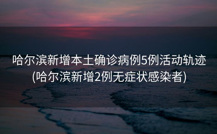 哈尔滨新增本土确诊病例5例活动轨迹(哈尔滨新增2例无症状感染者)