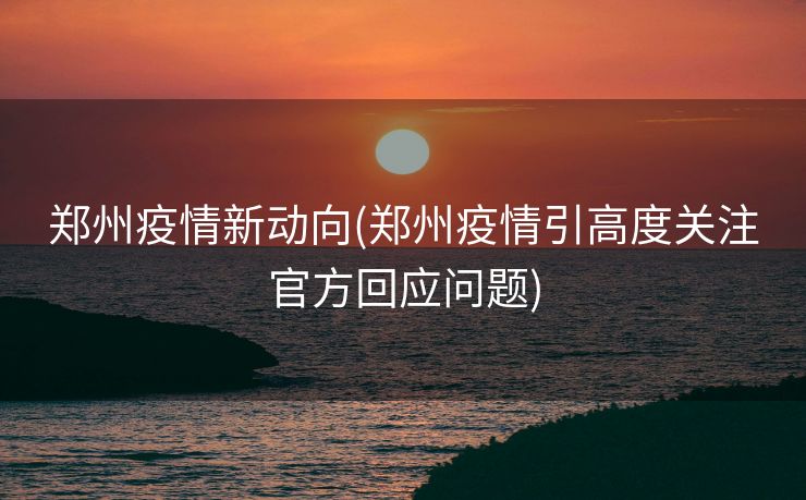 郑州疫情新动向(郑州疫情引高度关注官方回应问题)