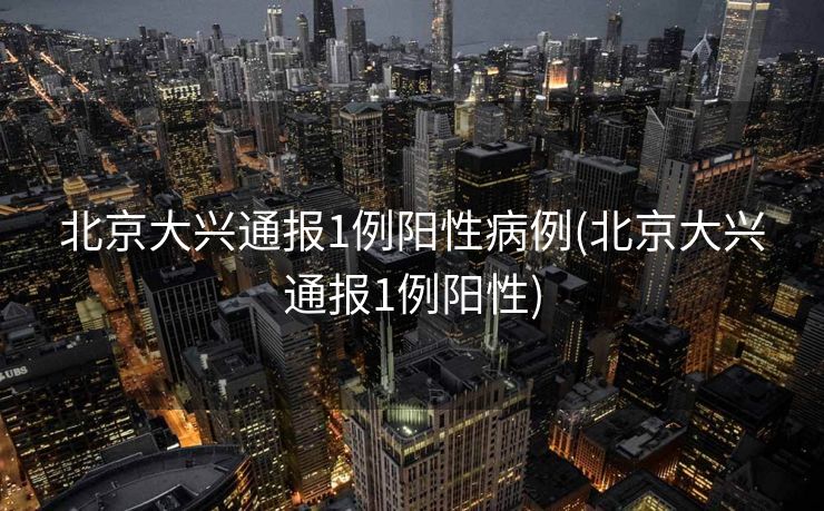 北京大兴通报1例阳性病例(北京大兴通报1例阳性)