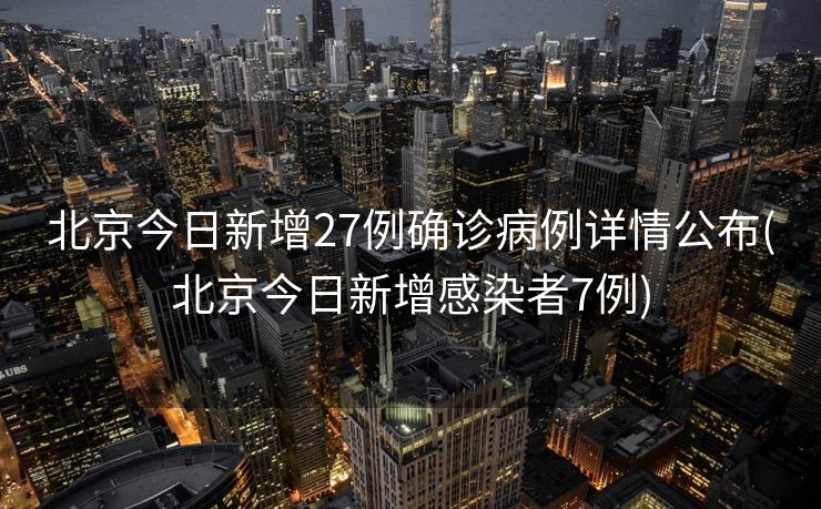 北京今日新增27例确诊病例详情公布(北京今日新增感染者7例)