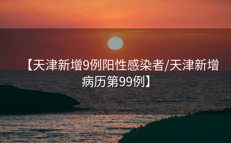 【天津新增9例阳性感染者/天津新增病历第99例】