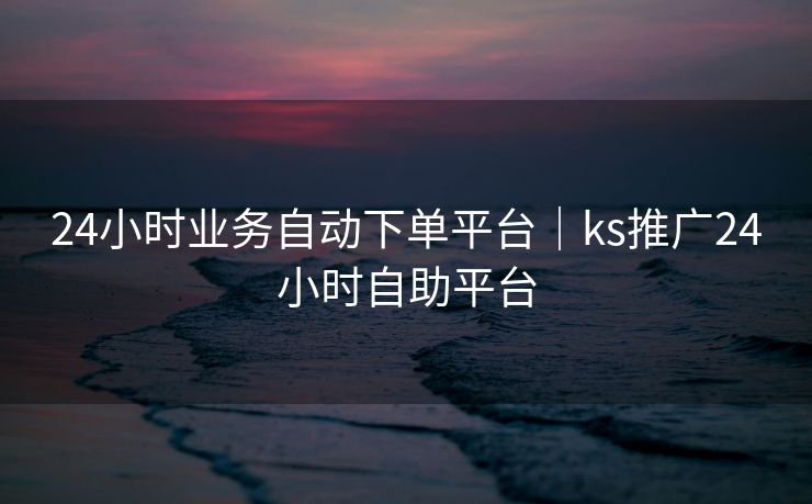 24小时业务自动下单平台｜ks推广24小时自助平台