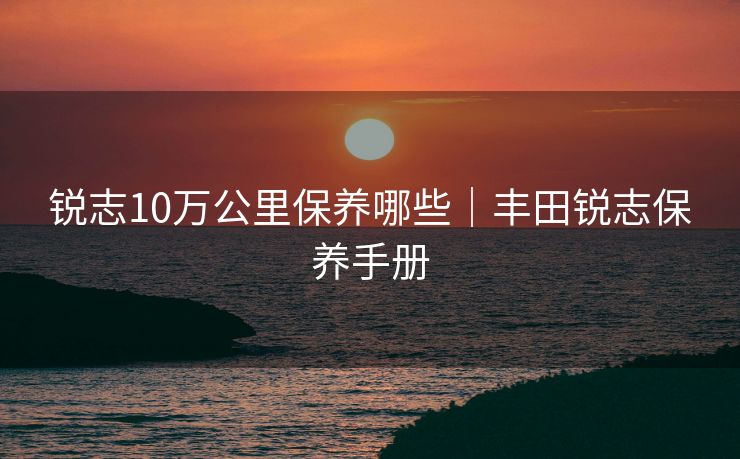 锐志10万公里保养哪些｜丰田锐志保养手册