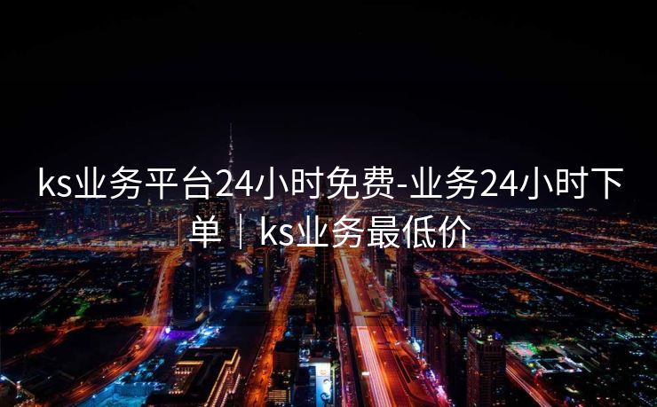 ks业务平台24小时免费-业务24小时下单|ks业务最低价