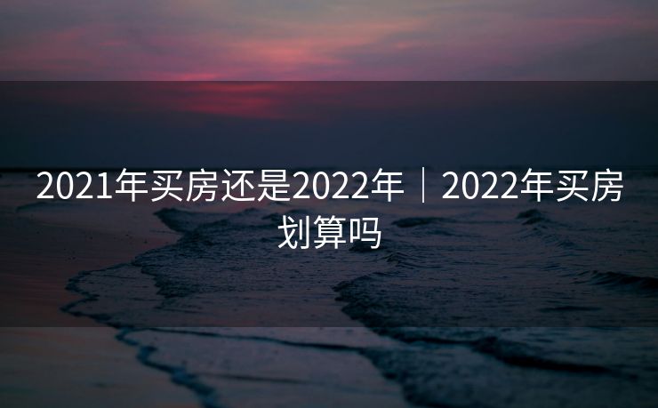 2021年买房还是2022年|2022年买房划算吗