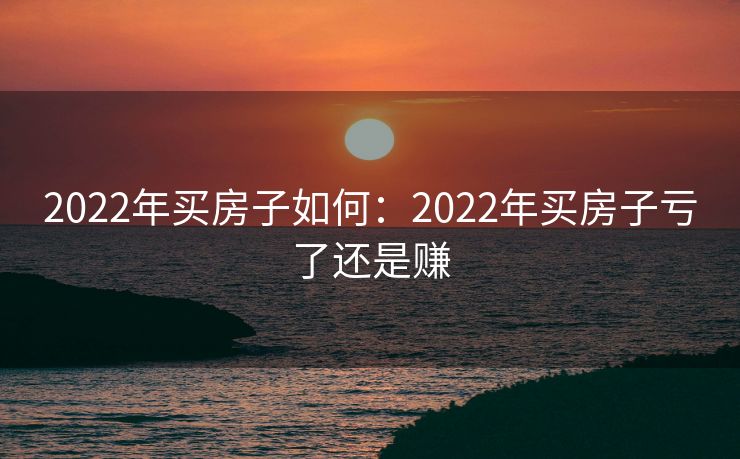 2022年买房子如何:2022年买房子亏了还是赚