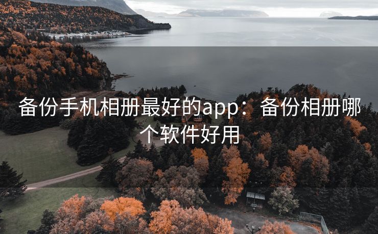 备份手机相册最好的app：备份相册哪个软件好用