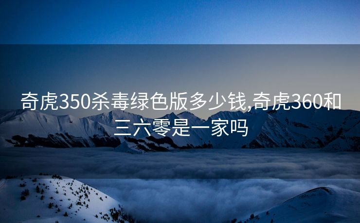 奇虎350杀毒绿色版多少钱,奇虎360和三六零是一家吗