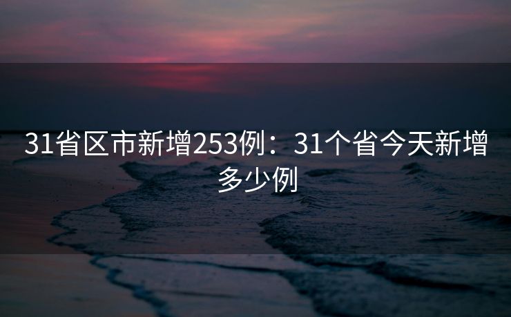 31省区市新增253例：31个省今天新增多少例