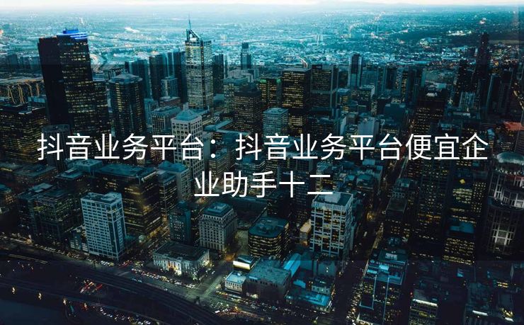 抖音业务平台:抖音业务平台便宜企业助手十二