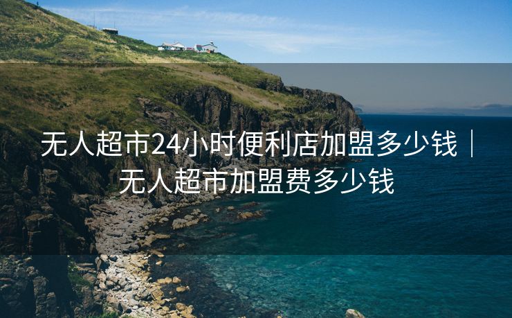 无人超市24小时便利店加盟多少钱|无人超市加盟费多少钱