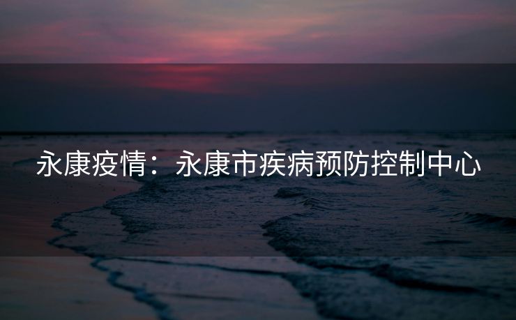 永康疫情:永康市疾病预防控制中心