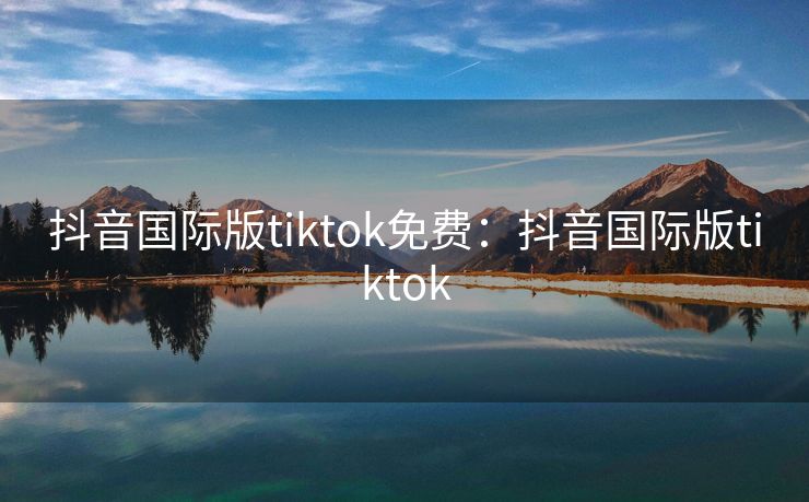 抖音国际版tiktok免费:抖音国际版tiktok