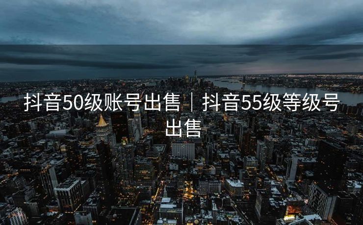 抖音50级账号出售|抖音55级等级号出售