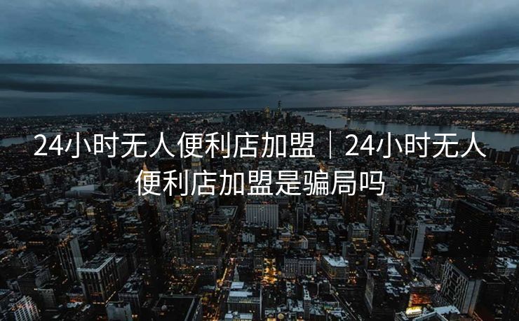 24小时无人便利店加盟|24小时无人便利店加盟是骗局吗