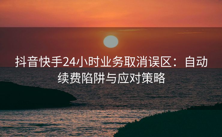 抖音快手24小时业务取消误区:自动续费陷阱与应对策略