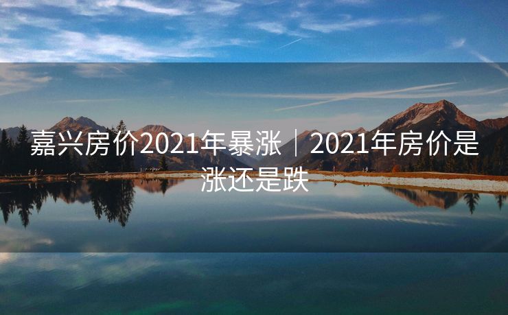 嘉兴房价2021年暴涨|2021年房价是涨还是跌