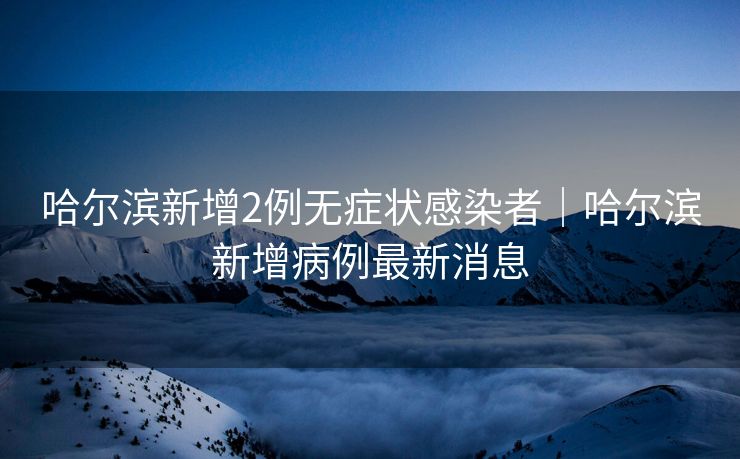 哈尔滨新增2例无症状感染者|哈尔滨新增病例最新消息