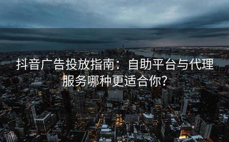 抖音广告投放指南:自助平台与代理服务哪种更适合你?