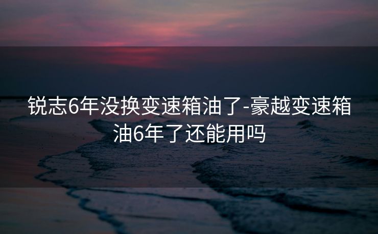 锐志6年没换变速箱油了-豪越变速箱油6年了还能用吗