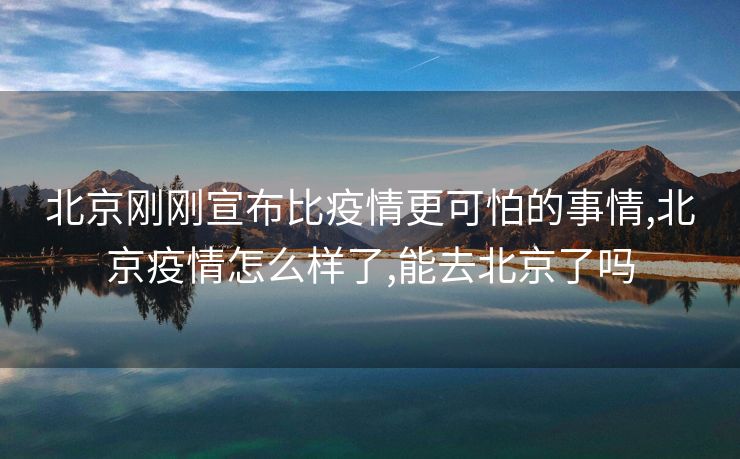 北京刚刚宣布比疫情更可怕的事情,北京疫情怎么样了,能去北京了吗