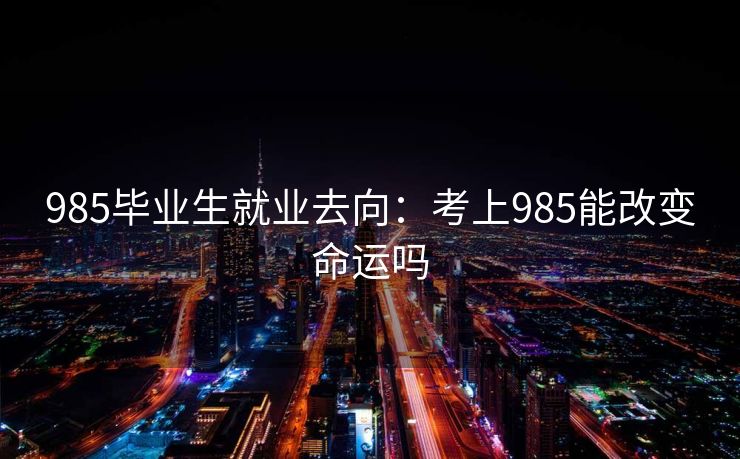 985毕业生就业去向:考上985能改变命运吗
