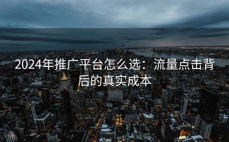 2024年推广平台怎么选:流量点击背后的真实成本