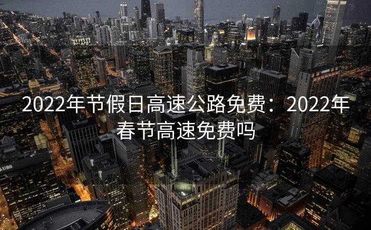 2022年节假日高速公路免费：2022年春节高速免费吗