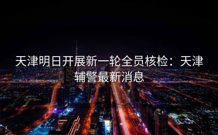 天津明日开展新一轮全员核检：天津辅警最新消息