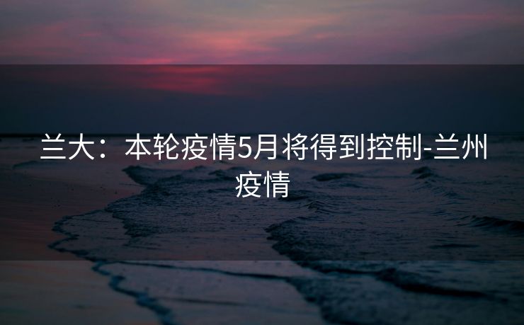 兰大:本轮疫情5月将得到控制-兰州疫情