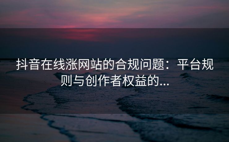 抖音在线涨网站的合规问题:平台规则与创作者权益的...