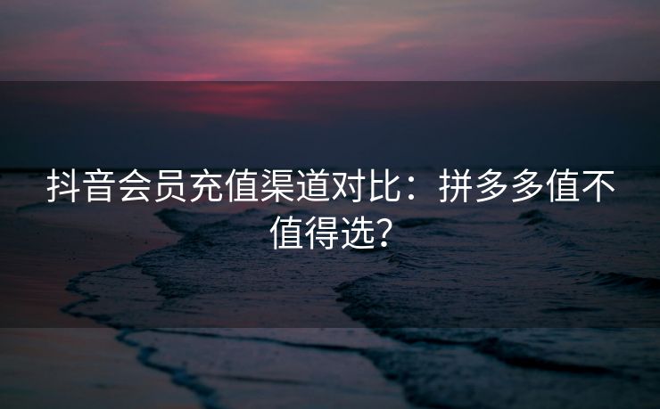 抖音会员充值渠道对比:拼多多值不值得选?