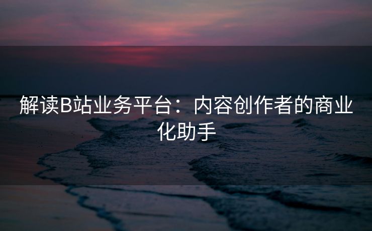 解读B站业务平台：内容创作者的商业化助手