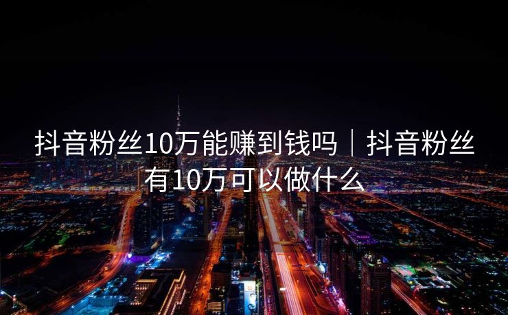 抖音粉丝10万能赚到钱吗|抖音粉丝有10万可以做什么
