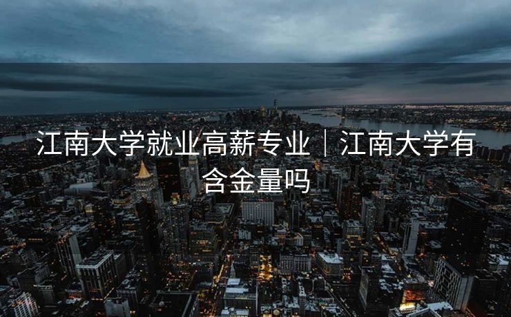 江南大学就业高薪专业｜江南大学有含金量吗