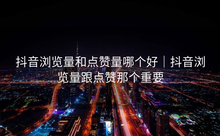 抖音浏览量和点赞量哪个好｜抖音浏览量跟点赞那个重要