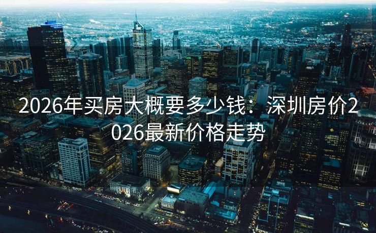 2026年买房大概要多少钱：深圳房价2026最新价格走势