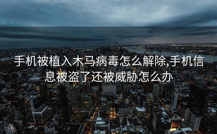 手机被植入木马病毒怎么解除,手机信息被盗了还被威胁怎么办