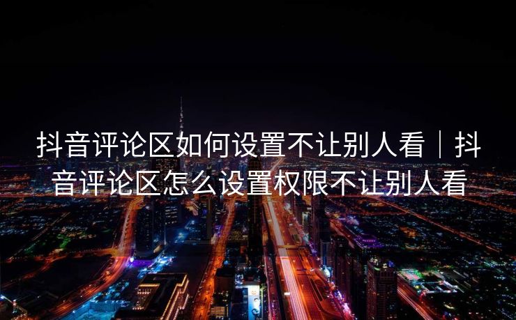 抖音评论区如何设置不让别人看|抖音评论区怎么设置权限不让别人看