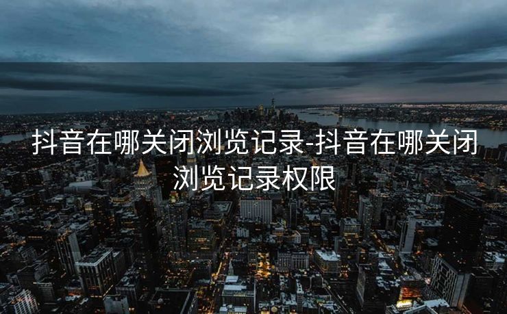 抖音在哪关闭浏览记录-抖音在哪关闭浏览记录权限
