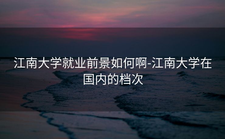 江南大学就业前景如何啊-江南大学在国内的档次