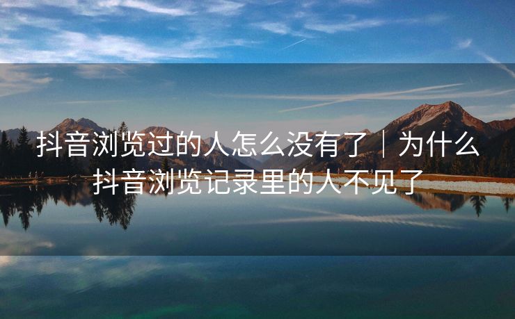 抖音浏览过的人怎么没有了|为什么抖音浏览记录里的人不见了