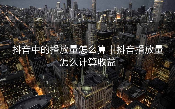 抖音中的播放量怎么算|抖音播放量怎么计算收益