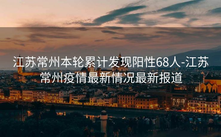 江苏常州本轮累计发现阳性68人-江苏常州疫情最新情况最新报道