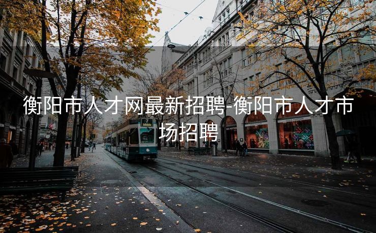 衡阳市人才网最新招聘-衡阳市人才市场招聘