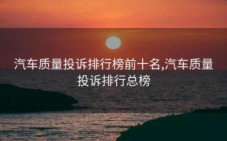 汽车质量投诉排行榜前十名,汽车质量投诉排行总榜
