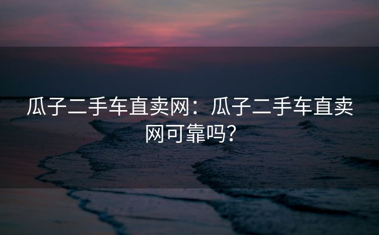 瓜子二手车直卖网：瓜子二手车直卖网可靠吗？