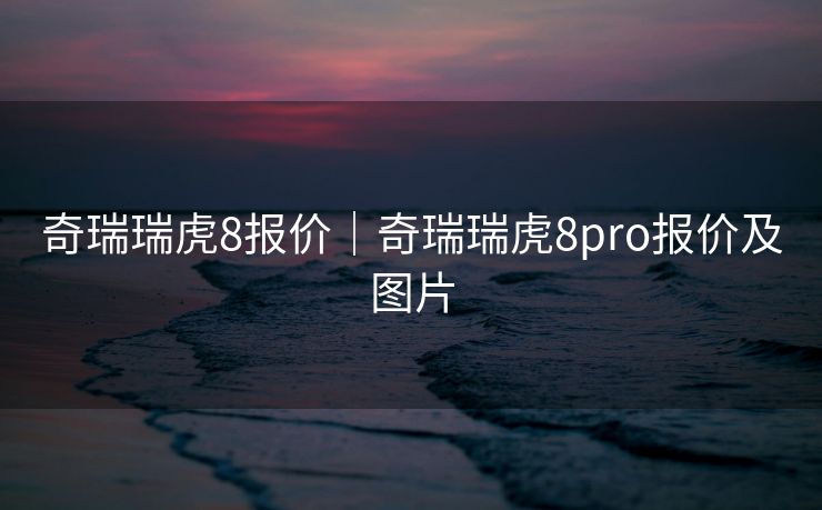 奇瑞瑞虎8报价｜奇瑞瑞虎8pro报价及图片