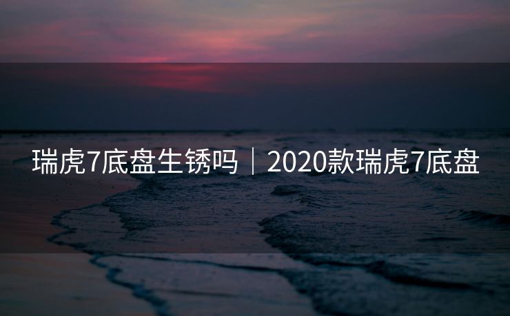 瑞虎7底盘生锈吗|2020款瑞虎7底盘