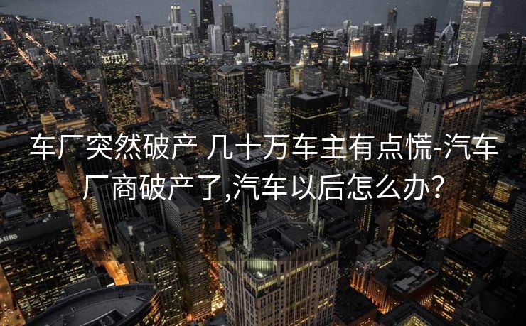 车厂突然破产 几十万车主有点慌-汽车厂商破产了,汽车以后怎么办？